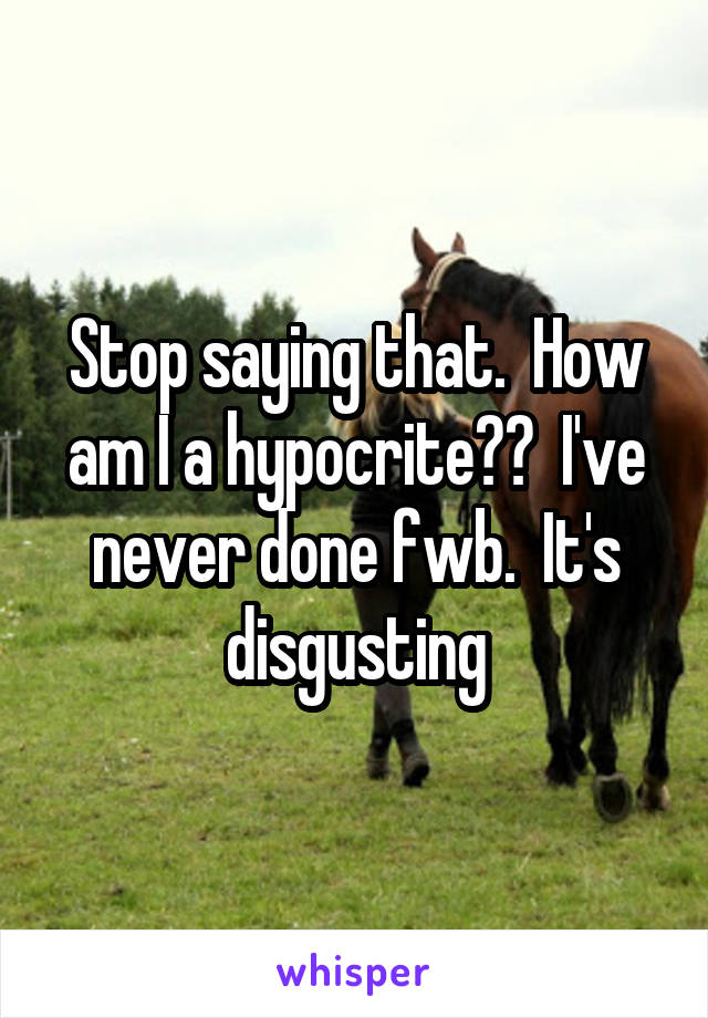 Stop saying that.  How am I a hypocrite??  I've never done fwb.  It's disgusting