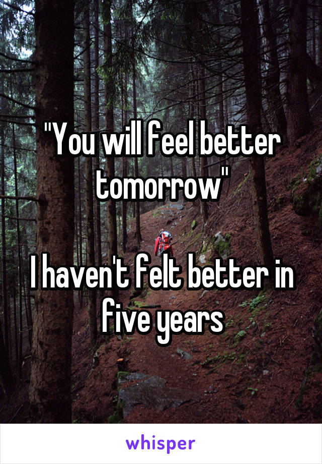 "You will feel better tomorrow"

I haven't felt better in five years