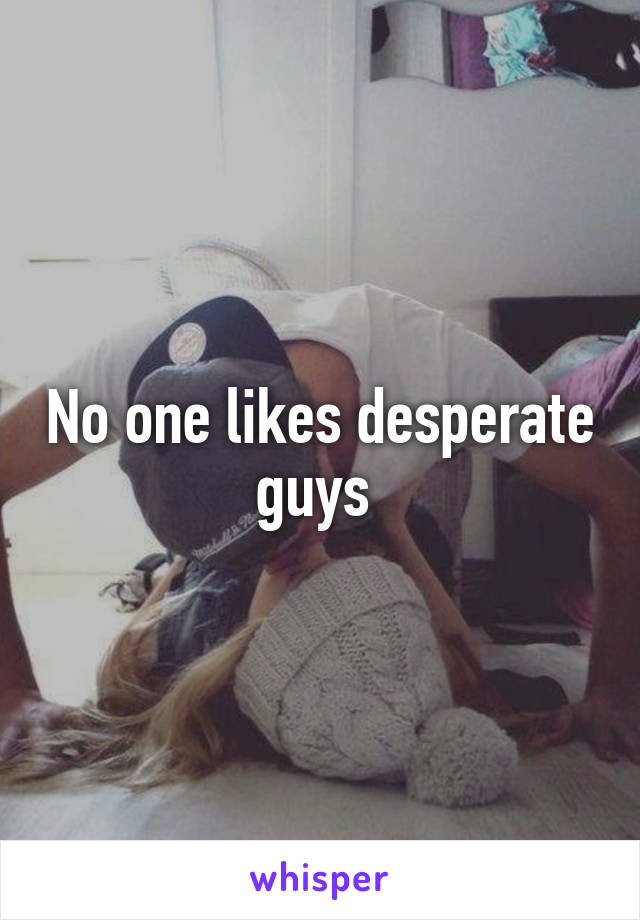 No one likes desperate guys 