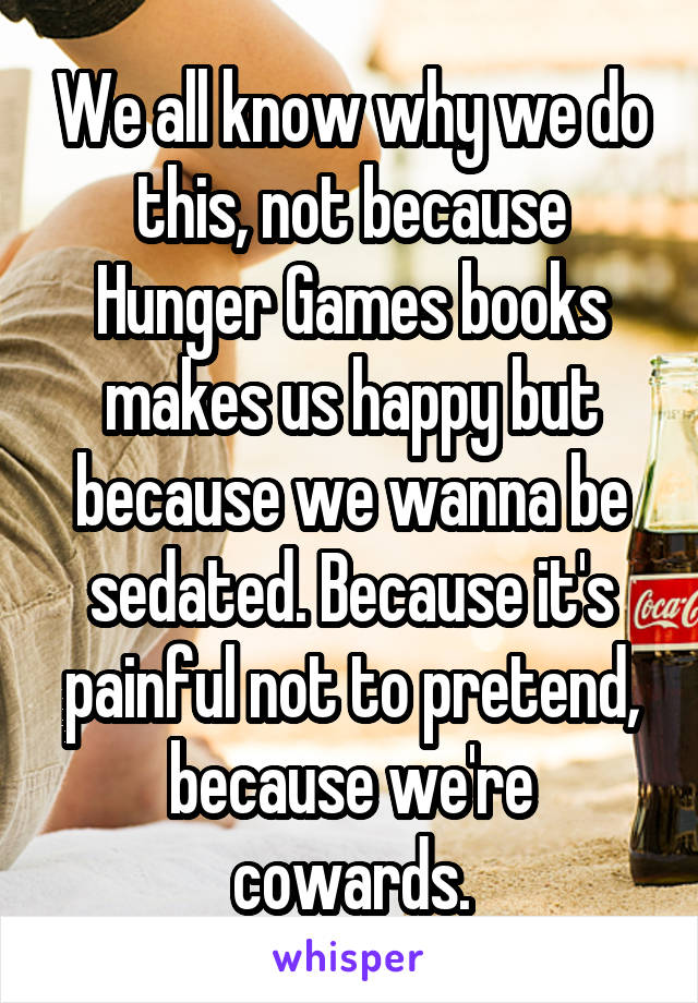 We all know why we do this, not because Hunger Games books makes us happy but because we wanna be sedated. Because it's painful not to pretend, because we're cowards.