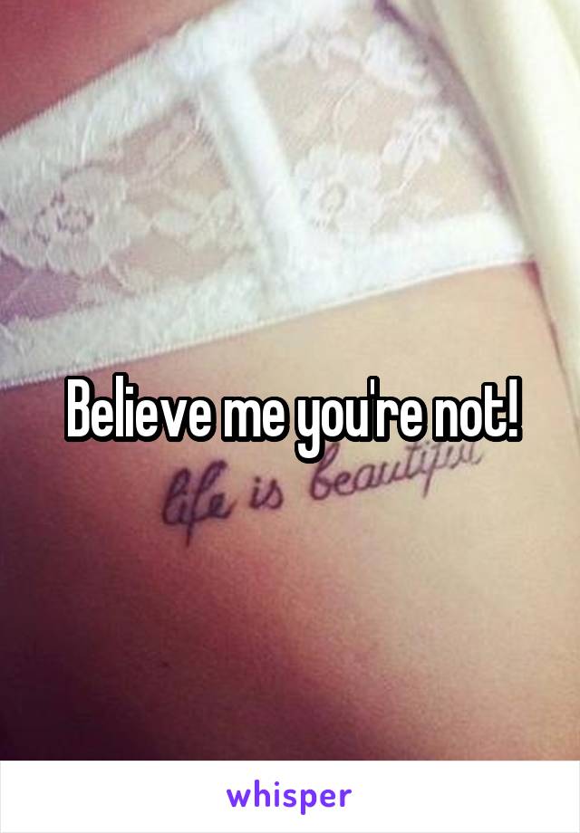 Believe me you're not!