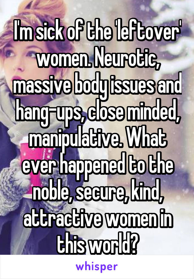 I'm sick of the 'leftover' women. Neurotic, massive body issues and hang-ups, close minded, manipulative. What ever happened to the noble, secure, kind, attractive women in this world?