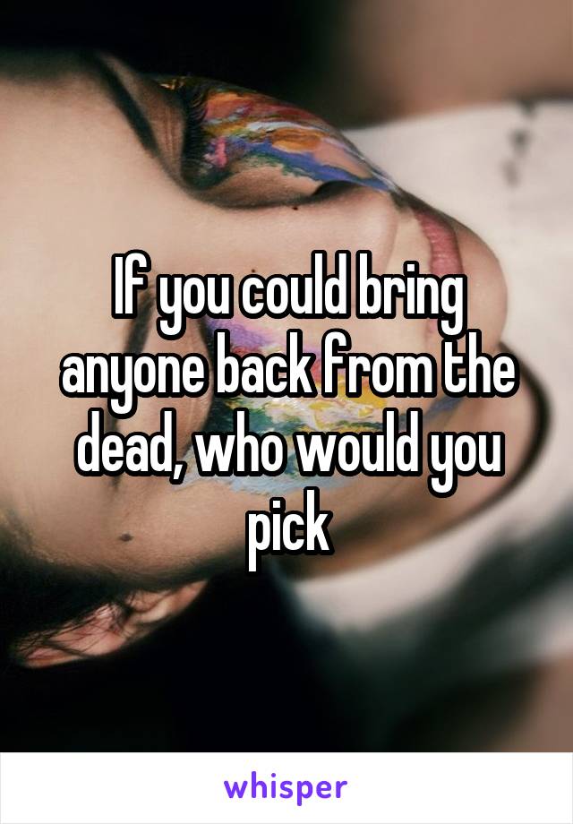 If you could bring anyone back from the dead, who would you pick