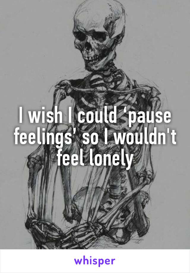 I wish I could ‘pause feelings’ so I wouldn't feel lonely