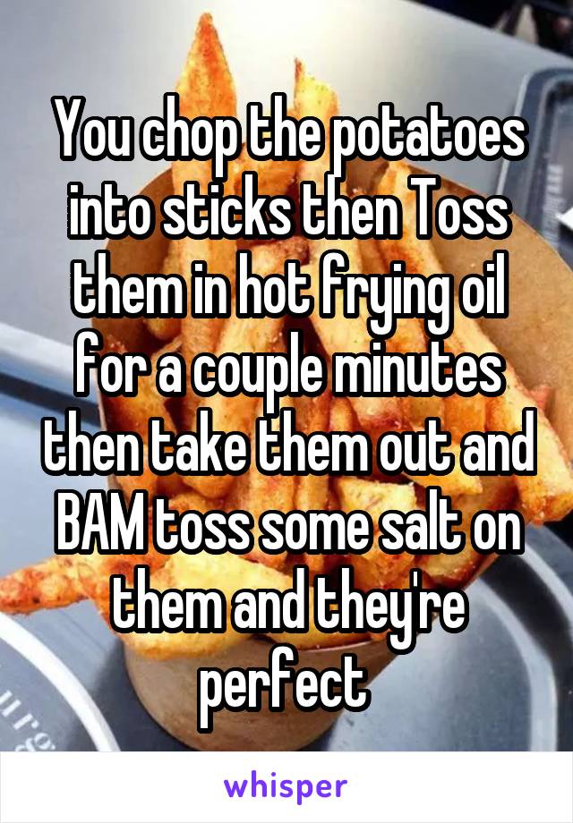 You chop the potatoes into sticks then Toss them in hot frying oil for a couple minutes then take them out and BAM toss some salt on them and they're perfect 