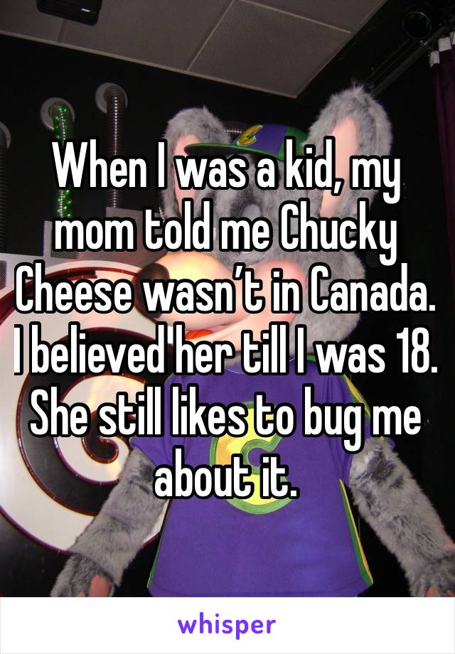 When I was a kid, my mom told me Chucky Cheese wasn’t in Canada. 
I believed her till I was 18. She still likes to bug me about it.