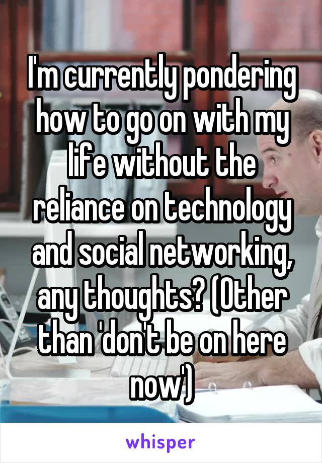 I'm currently pondering how to go on with my life without the reliance on technology and social networking, any thoughts? (Other than 'don't be on here now')