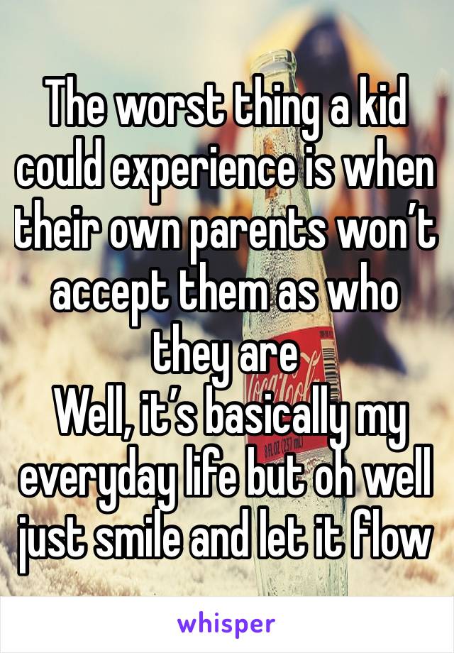 The worst thing a kid could experience is when their own parents won’t accept them as who they are
 Well, it’s basically my everyday life but oh well just smile and let it flow