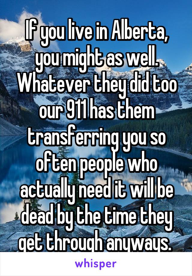 If you live in Alberta, you might as well. Whatever they did too our 911 has them transferring you so often people who actually need it will be dead by the time they get through anyways. 