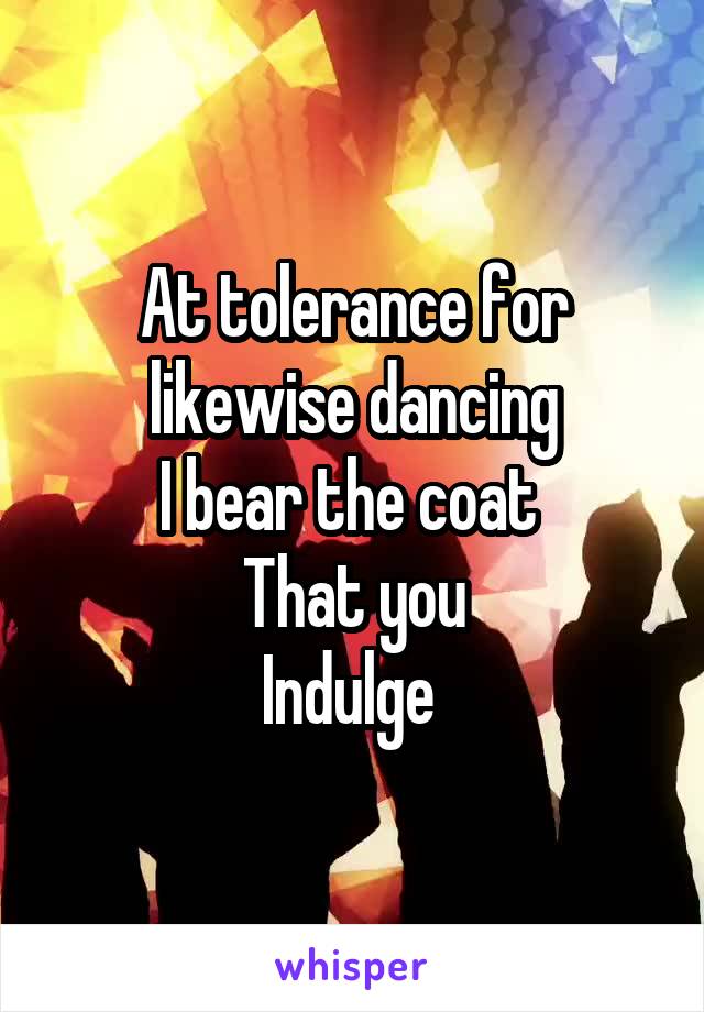 At tolerance for likewise dancing
I bear the coat 
That you
Indulge 