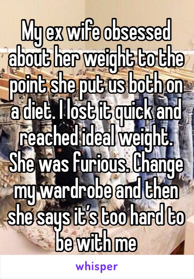 My ex wife obsessed about her weight to the point she put us both on a diet. I lost it quick and reached ideal weight. She was furious. Change my wardrobe and then she says it’s too hard to be with me