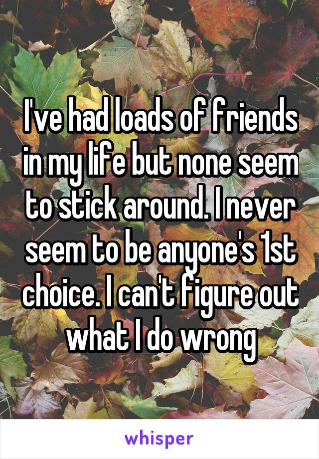 I've had loads of friends in my life but none seem to stick around. I never seem to be anyone's 1st choice. I can't figure out what I do wrong