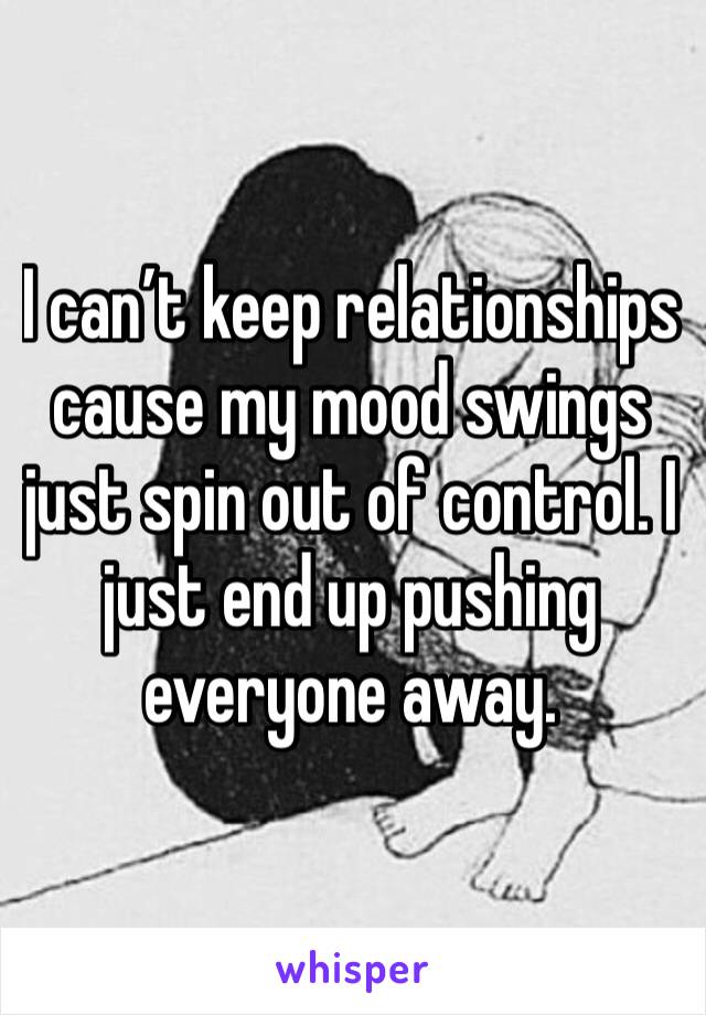 I can’t keep relationships cause my mood swings just spin out of control. I just end up pushing everyone away. 