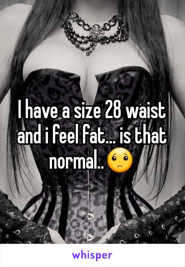 I have a size 28 waist and i feel fat... is that normal..🙁