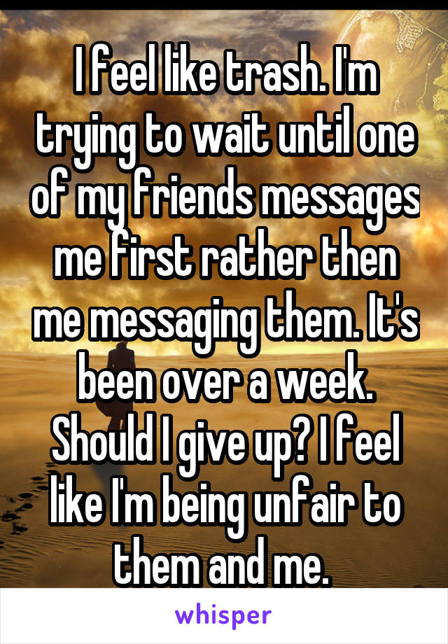 I feel like trash. I'm trying to wait until one of my friends messages me first rather then me messaging them. It's been over a week. Should I give up? I feel like I'm being unfair to them and me. 