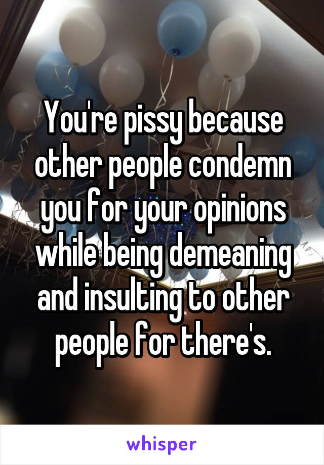 You're pissy because other people condemn you for your opinions while being demeaning and insulting to other people for there's.