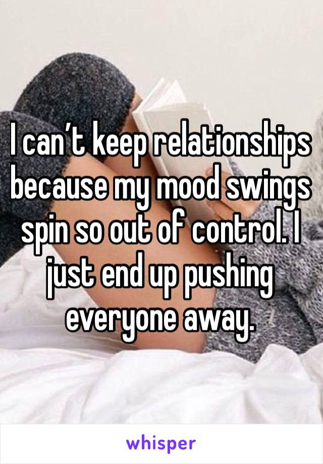 I can’t keep relationships because my mood swings spin so out of control. I just end up pushing everyone away.