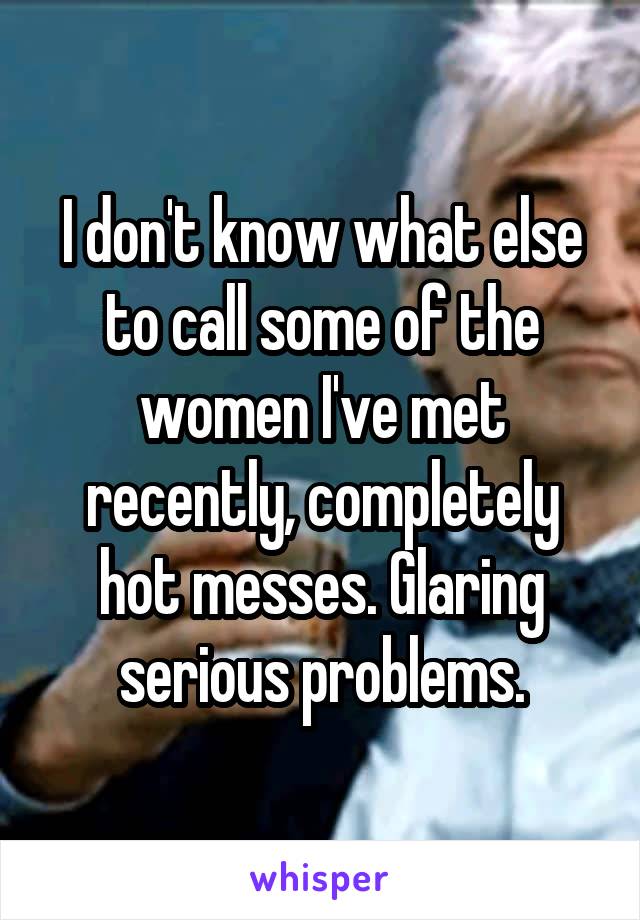 I don't know what else to call some of the women I've met recently, completely hot messes. Glaring serious problems.