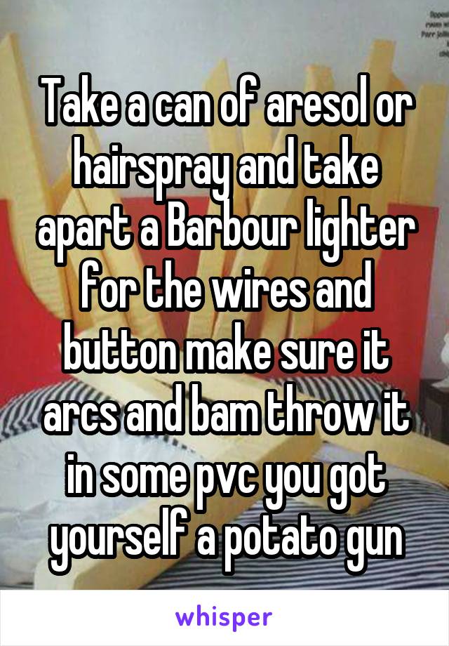 Take a can of aresol or hairspray and take apart a Barbour lighter for the wires and button make sure it arcs and bam throw it in some pvc you got yourself a potato gun