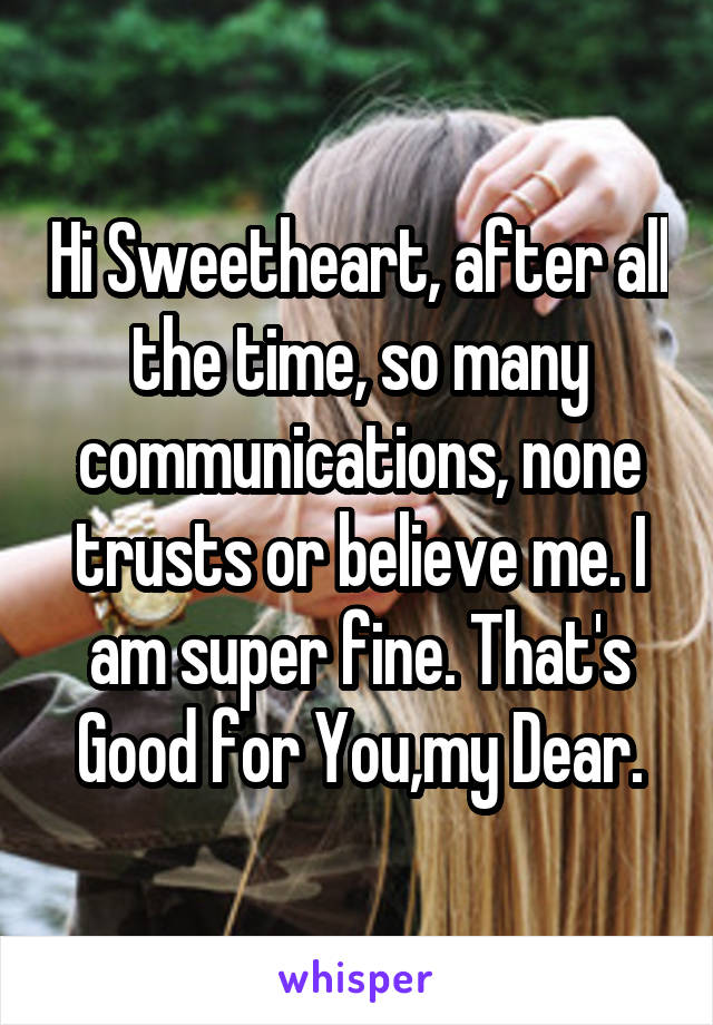 Hi Sweetheart, after all the time, so many communications, none trusts or believe me. I am super fine. That's Good for You,my Dear.