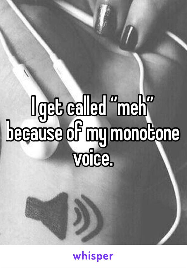 I get called “meh” because of my monotone voice.