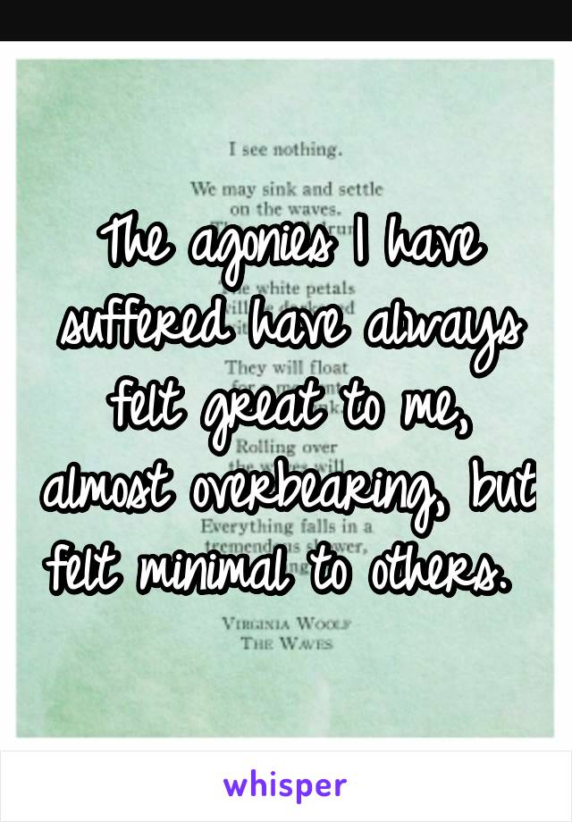 The agonies I have suffered have always felt great to me, almost overbearing, but felt minimal to others. 