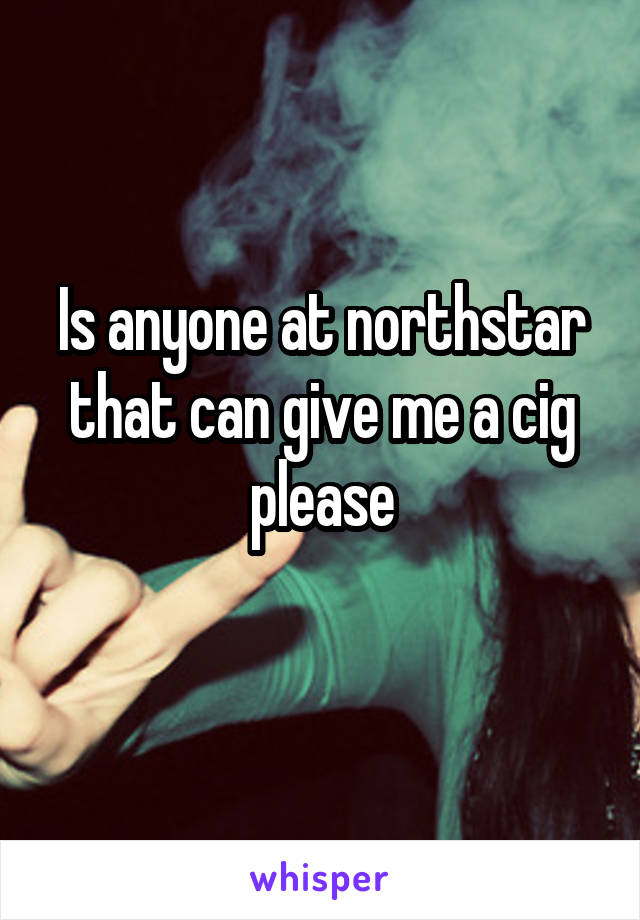 Is anyone at northstar that can give me a cig please
