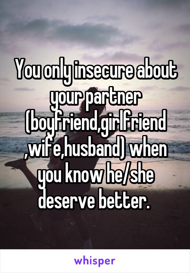 You only insecure about your partner (boyfriend,girlfriend ,wife,husband) when you know he/she deserve better. 