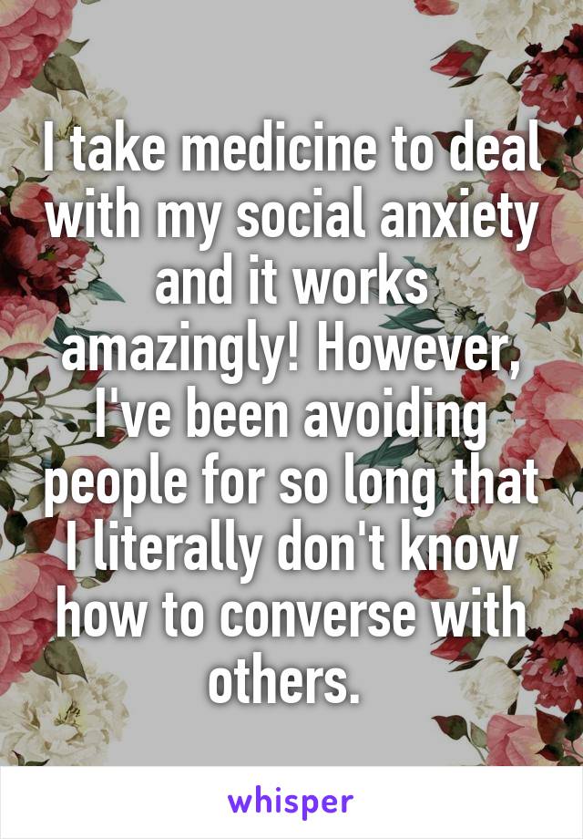 I take medicine to deal with my social anxiety and it works amazingly! However, I've been avoiding people for so long that I literally don't know how to converse with others. 