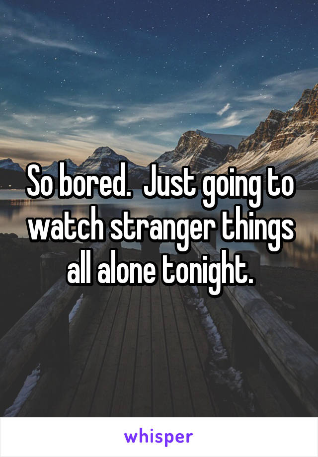 So bored.  Just going to watch stranger things all alone tonight.