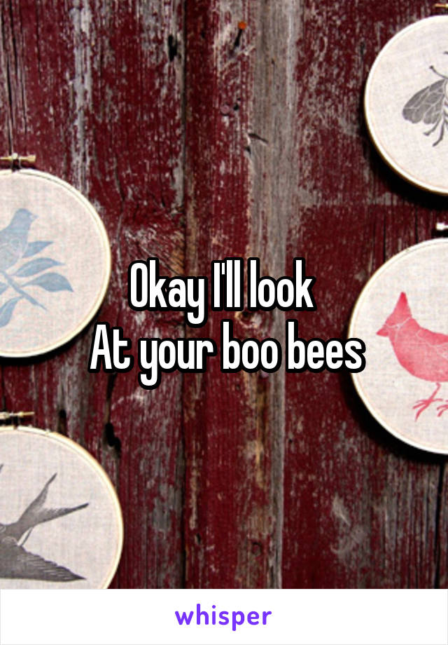 Okay I'll look 
At your boo bees