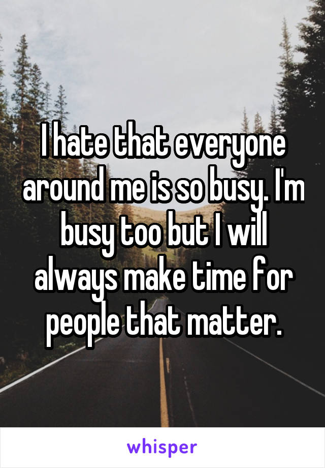 I hate that everyone around me is so busy. I'm busy too but I will always make time for people that matter.