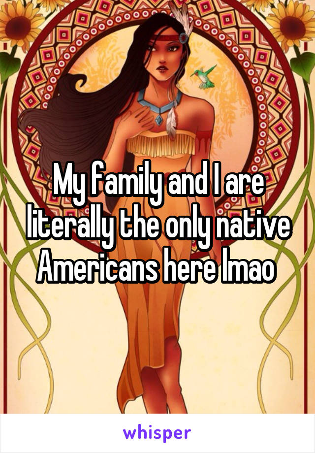 My family and I are literally the only native Americans here lmao 