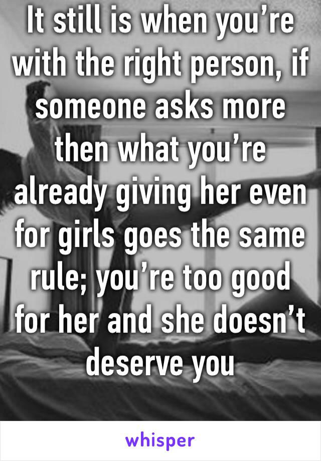 It still is when you’re with the right person, if someone asks more then what you’re already giving her even for girls goes the same rule; you’re too good for her and she doesn’t deserve you