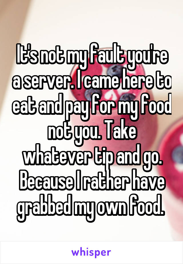 It's not my fault you're a server. I came here to eat and pay for my food not you. Take whatever tip and go. Because I rather have grabbed my own food. 