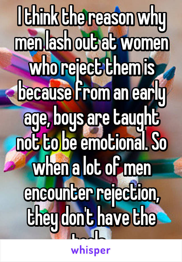 I think the reason why men lash out at women who reject them is because from an early age, boys are taught not to be emotional. So when a lot of men encounter rejection, they don't have the tools. 