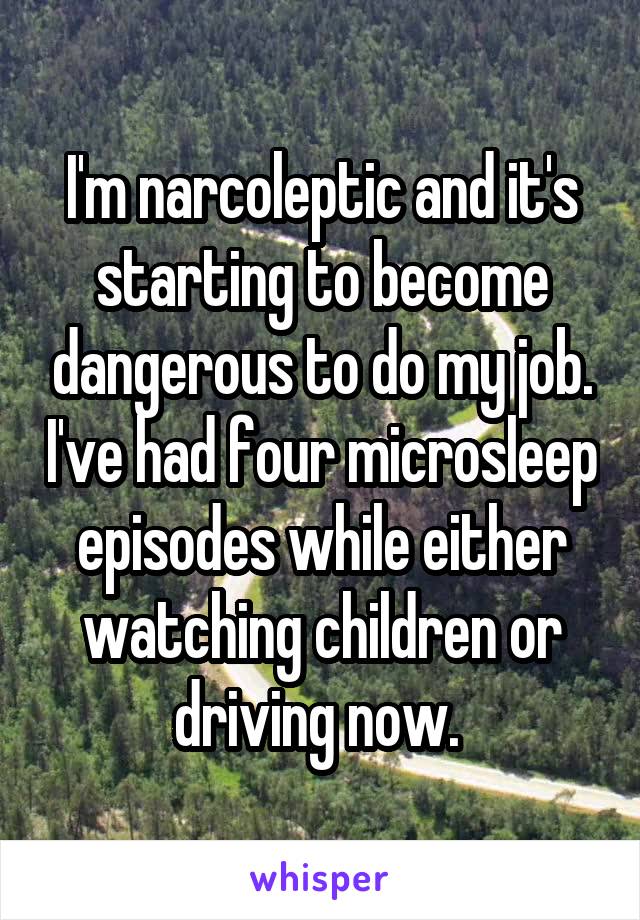 I'm narcoleptic and it's starting to become dangerous to do my job. I've had four microsleep episodes while either watching children or driving now. 