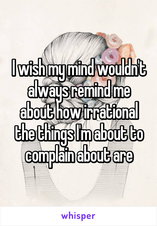 I wish my mind wouldn't always remind me about how irrational the things I'm about to complain about are