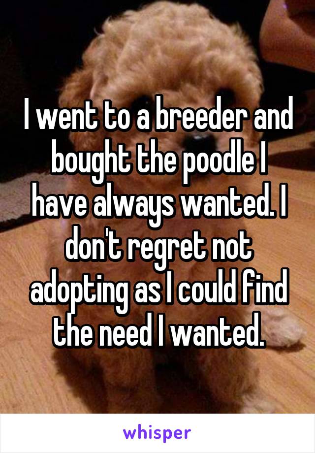 I went to a breeder and bought the poodle I have always wanted. I don't regret not adopting as I could find the need I wanted.