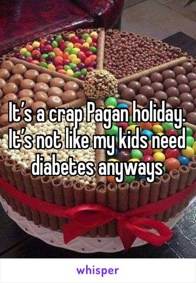 It’s a crap Pagan holiday. It’s not like my kids need diabetes anyways