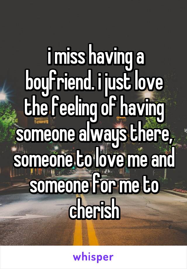  i miss having a boyfriend. i just love the feeling of having someone always there, someone to love me and someone for me to cherish