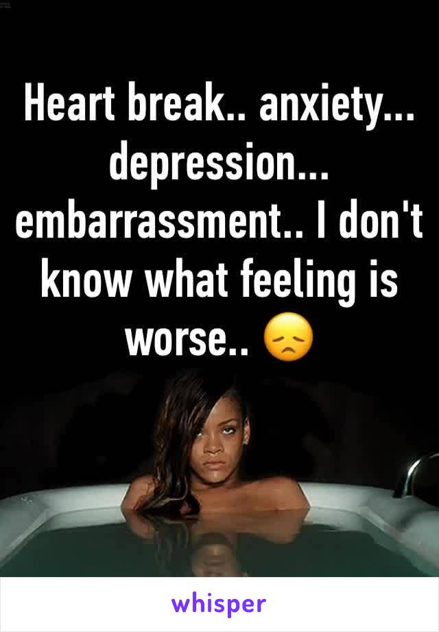 Heart break.. anxiety... depression... embarrassment.. I don't know what feeling is worse.. 😞