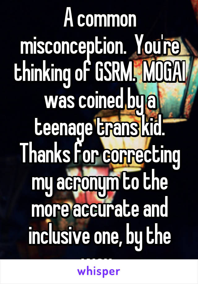 A common misconception.  You're thinking of GSRM.  MOGAI was coined by a teenage trans kid. Thanks for correcting my acronym to the more accurate and inclusive one, by the way. 