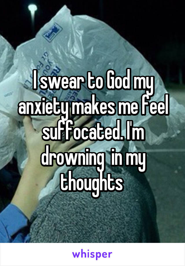 I swear to God my anxiety makes me feel suffocated. I'm drowning  in my thoughts 