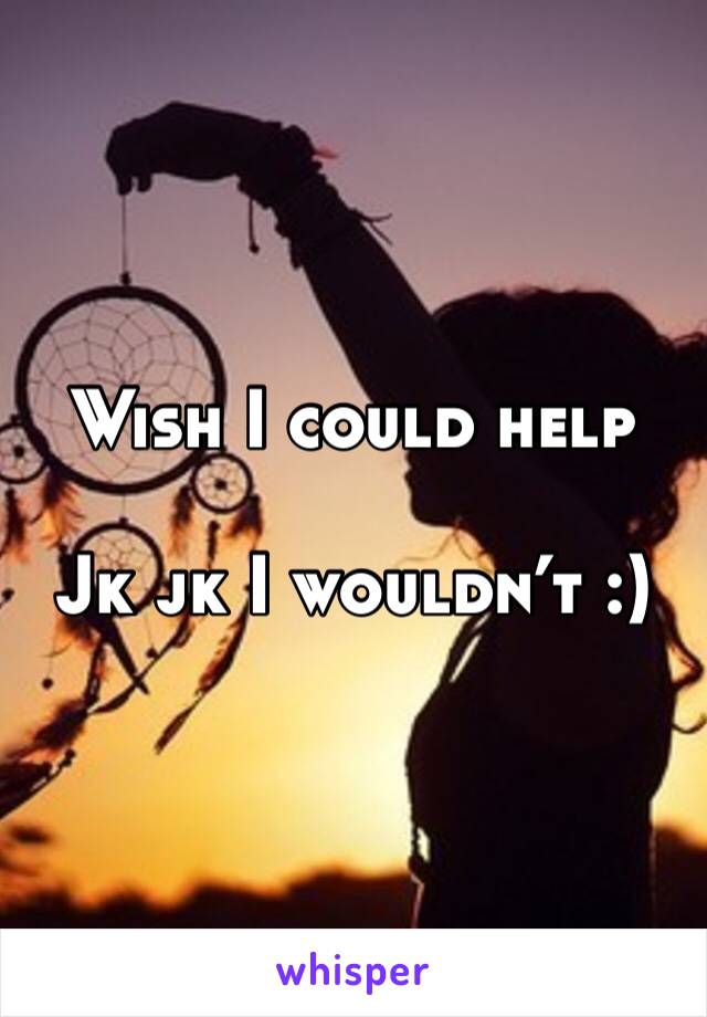 Wish I could help

Jk jk I wouldn’t :)