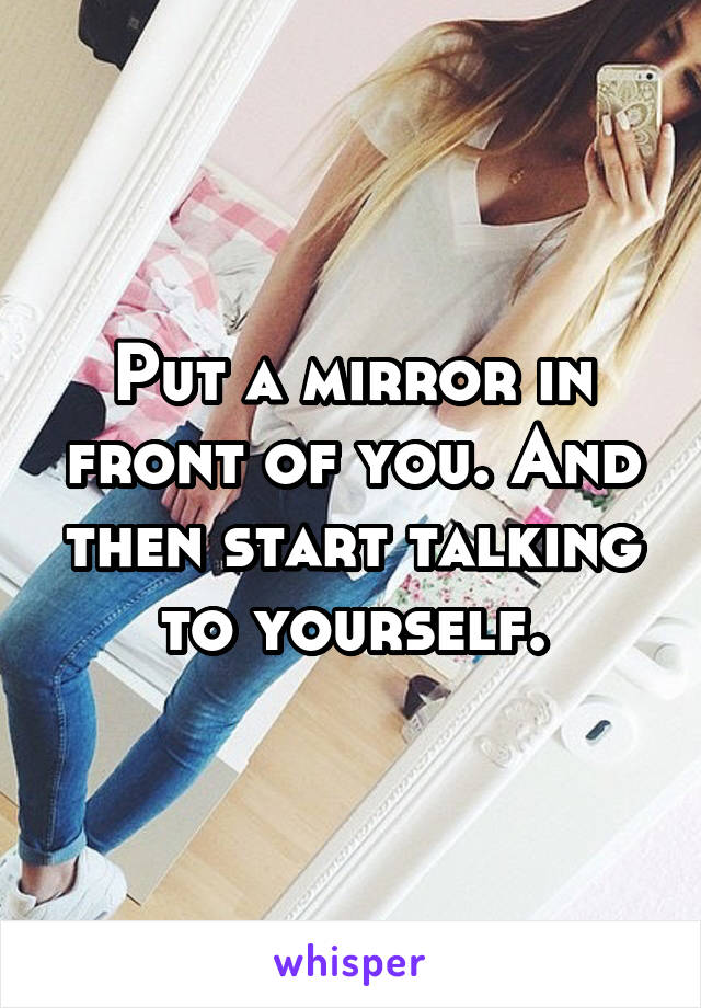 Put a mirror in front of you. And then start talking to yourself.