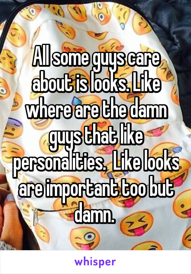 All some guys care about is looks. Like where are the damn guys that like personalities.  Like looks are important too but damn. 