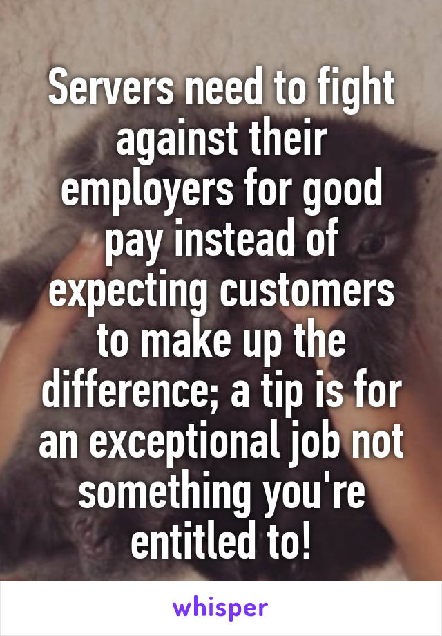 Servers need to fight against their employers for good pay instead of expecting customers to make up the difference; a tip is for an exceptional job not something you're entitled to!