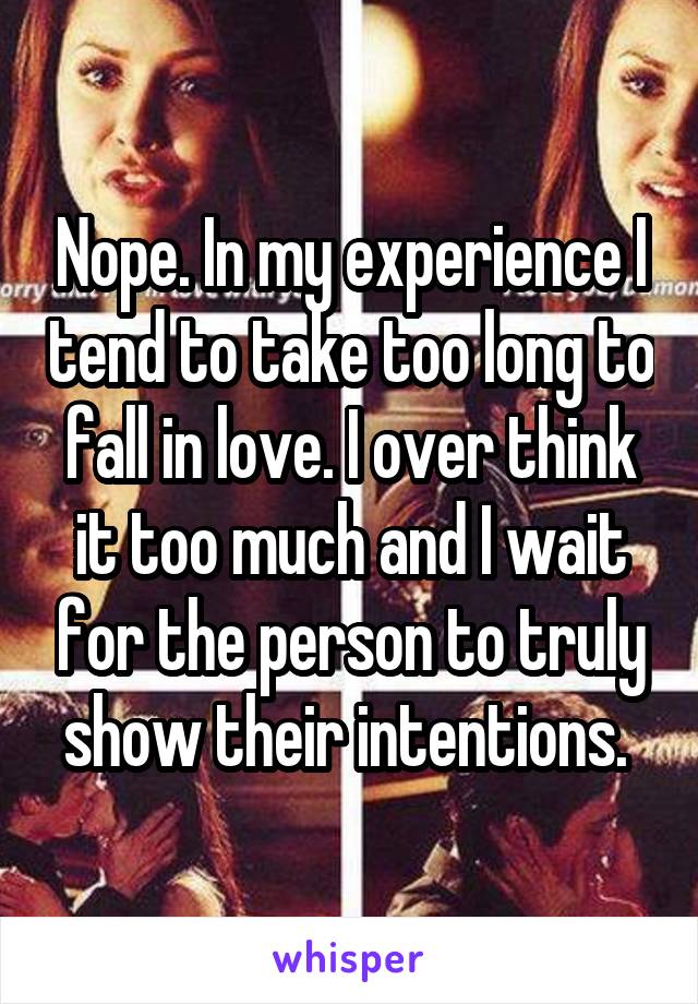 Nope. In my experience I tend to take too long to fall in love. I over think it too much and I wait for the person to truly show their intentions. 