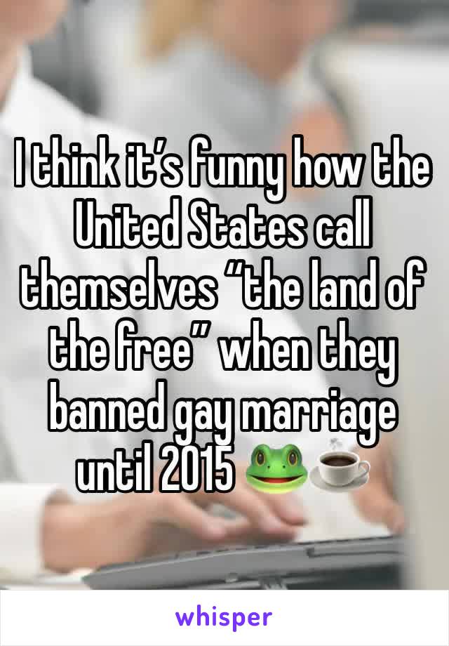 I think it’s funny how the United States call themselves “the land of the free” when they banned gay marriage until 2015 🐸☕️